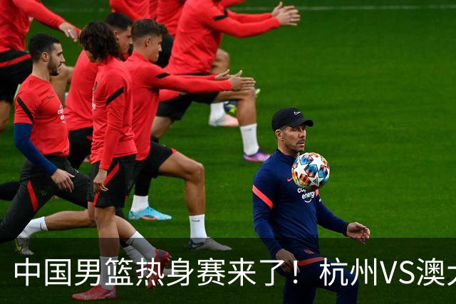 中国男篮热身赛来了！杭州VS澳大利亚 三大平台免费直播 杨瀚森缺席