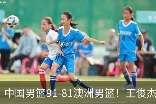 中国男篮91-81澳洲男篮！王俊杰23分全场最佳，高诗岩表现拉胯