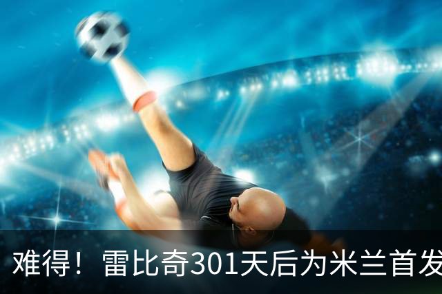 难得！雷比奇301天后为米兰首发 482天后为米兰进球